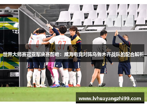 世界大师赛冠亚军决赛前瞻：威海电竞对阵乌鲁木齐战队的配合解析