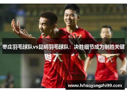 枣庄羽毛球队vs昆明羽毛球队：决胜细节成为制胜关键